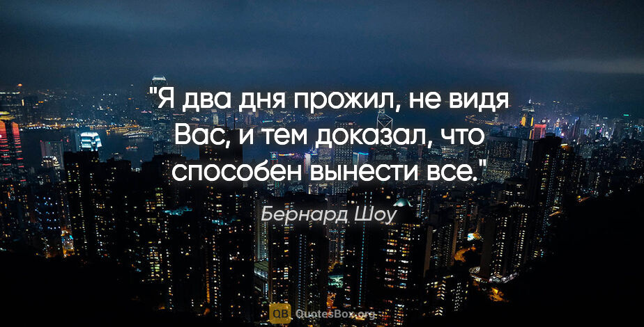 Бернард Шоу цитата: "Я два дня прожил, не видя Вас, и тем доказал, что способен..."