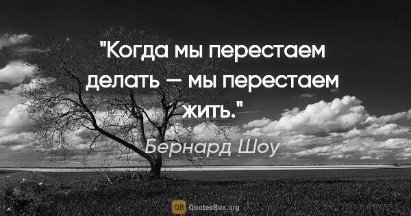 Бернард Шоу цитата: "Когда мы перестаем делать — мы перестаем жить."