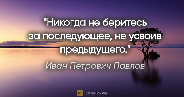 Иван Петрович Павлов цитата: "Никогда не беритесь за последующее, не усвоив предыдущего."