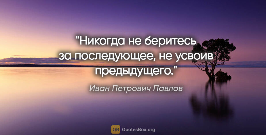 Иван Петрович Павлов цитата: "Никогда не беритесь за последующее, не усвоив предыдущего."