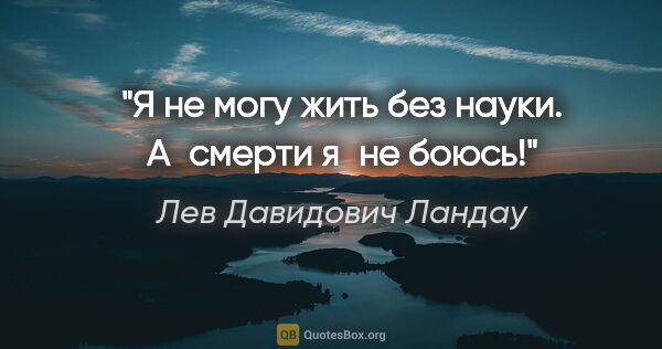 Лев Давидович Ландау цитата: "Я не могу жить без науки. А смерти я не боюсь!"