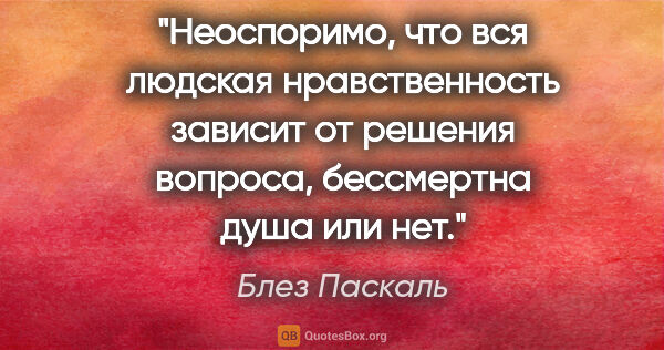 Блез Паскаль цитата: "Неоспоримо, что вся людская нравственность зависит от решения..."