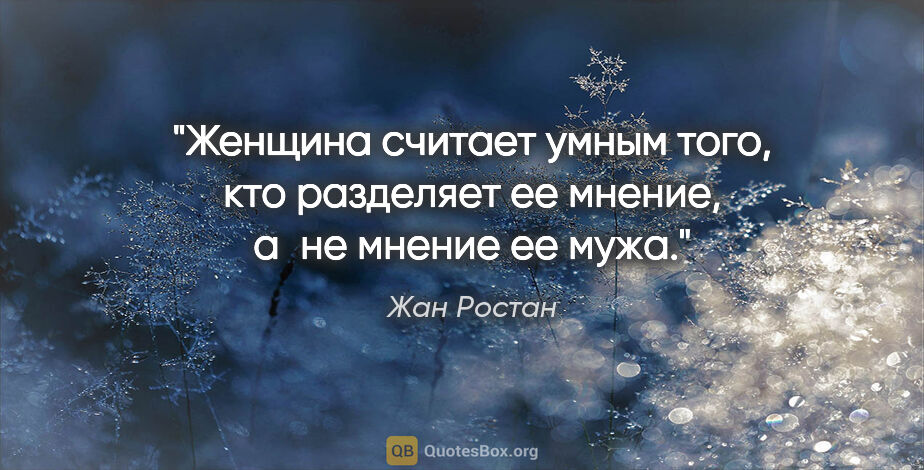 Жан Ростан цитата: "Женщина считает умным того, кто разделяет ее мнение, а не..."