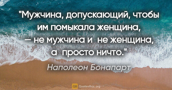 Наполеон Бонапарт цитата: "Мужчина, допускающий, чтобы им помыкала женщина, — не мужчина..."