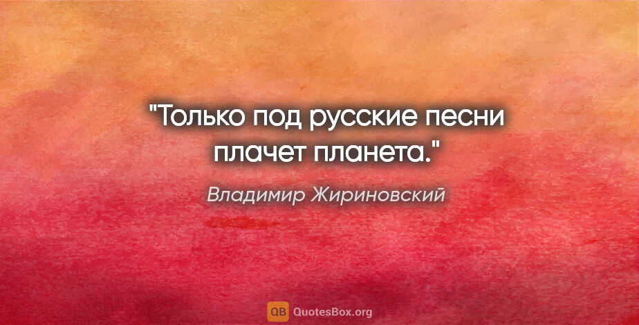 Владимир Жириновский цитата: "Только под русские песни плачет планета."