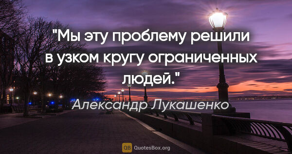 Александр Лукашенко цитата: "Мы эту проблему решили в узком кругу ограниченных людей."