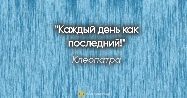 Клеопатра цитата: "Каждый день как последний!"