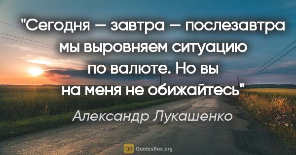 Александр Лукашенко цитата: "Сегодня — завтра — послезавтра мы выровняем ситуацию по..."