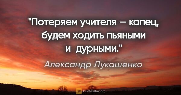 Александр Лукашенко цитата: "Потеряем учителя — капец, будем ходить пьяными и дурными."