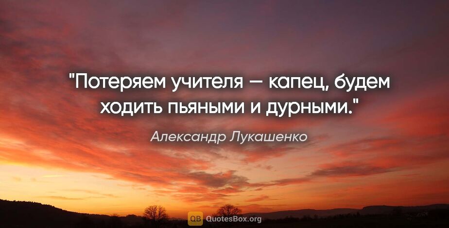 Александр Лукашенко цитата: "Потеряем учителя — капец, будем ходить пьяными и дурными."