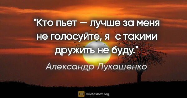 Александр Лукашенко цитата: "Кто пьет — лучше за меня не голосуйте, я с такими дружить не..."
