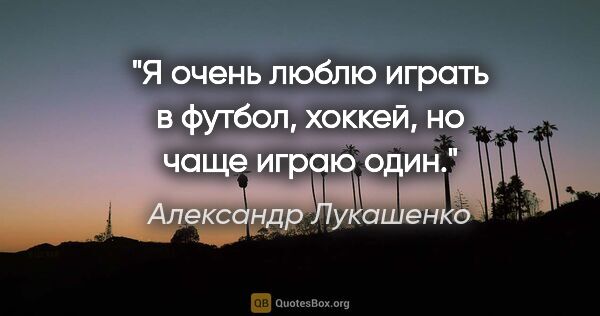 Александр Лукашенко цитата: "Я очень люблю играть в футбол, хоккей, но чаще играю один."
