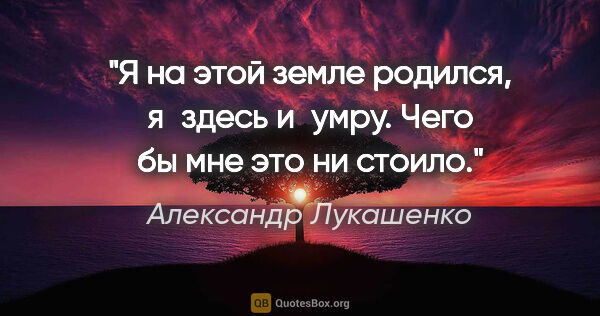 Александр Лукашенко цитата: "Я на этой земле родился, я здесь и умру. Чего бы мне это ни..."
