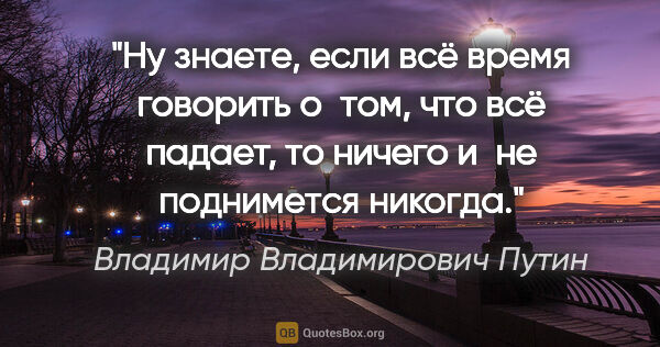 Владимир Владимирович Путин цитата: "Ну знаете, если всё время говорить о том, что всё падает, то..."