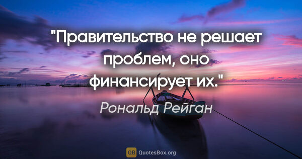 Рональд Рейган цитата: "Правительство не решает проблем, оно финансирует их."