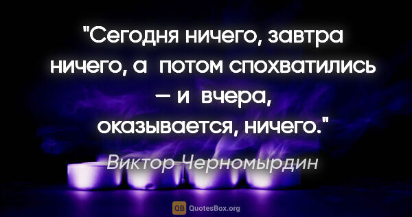 Виктор Черномырдин цитата: "Сегодня ничего, завтра ничего, а потом спохватились — и вчера,..."