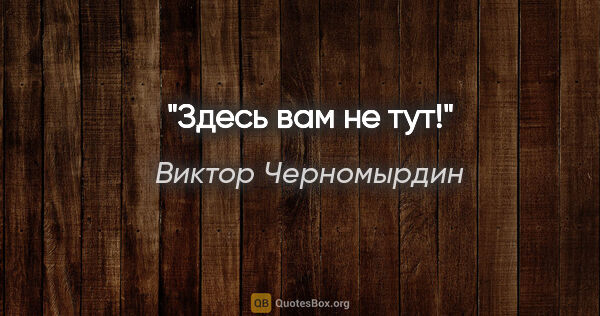 Виктор Черномырдин цитата: "Здесь вам не тут!"