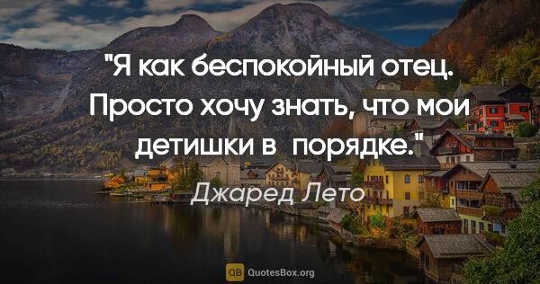 Джаред Лето цитата: "Я как беспокойный отец. Просто хочу знать, что мои детишки..."