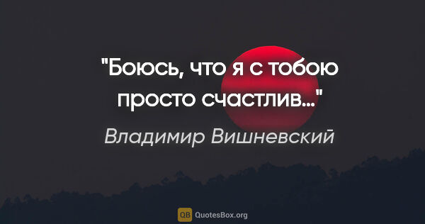 Владимир Вишневский цитата: "Боюсь, что я с тобою просто счастлив…"