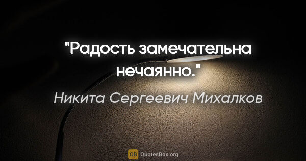 Никита Сергеевич Михалков цитата: "Радость замечательна нечаянно."