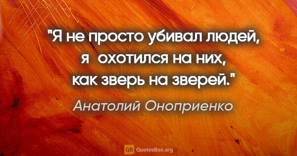 Анатолий Оноприенко цитата: "Я не просто убивал людей, я охотился на них, как зверь на зверей."