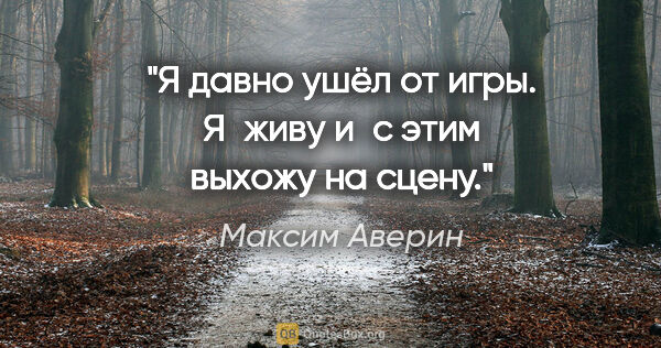 Максим Аверин цитата: "Я давно ушёл от игры. Я живу и с этим выхожу на сцену."