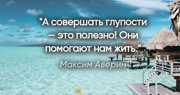 Максим Аверин цитата: "А совершать глупости — это полезно! Они помогают нам жить."