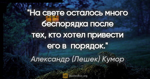 Александр (Лешек) Кумор цитата: "На свете осталось много беспорядка после тех, кто хотел..."