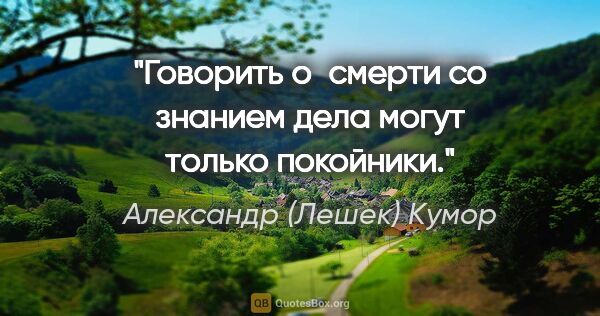 Александр (Лешек) Кумор цитата: "Говорить о смерти со знанием дела могут только покойники."