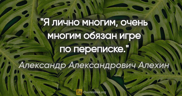 Александр Александрович Алехин цитата: "Я лично многим, очень многим обязан игре по переписке."