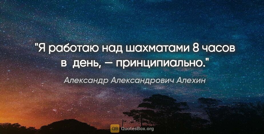 Александр Александрович Алехин цитата: "Я работаю над шахматами 8 часов в день, — принципиально."