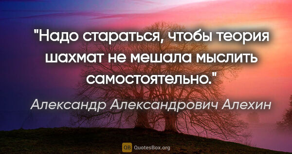 Александр Александрович Алехин цитата: "Надо стараться, чтобы теория шахмат не мешала мыслить..."