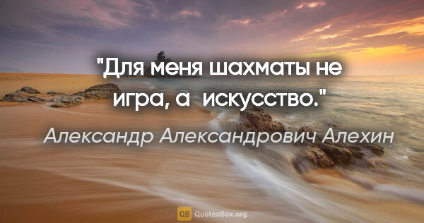 Александр Александрович Алехин цитата: "Для меня шахматы не игра, а искусство."