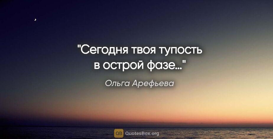 Ольга Арефьева цитата: "Сегодня твоя тупость в острой фазе…"