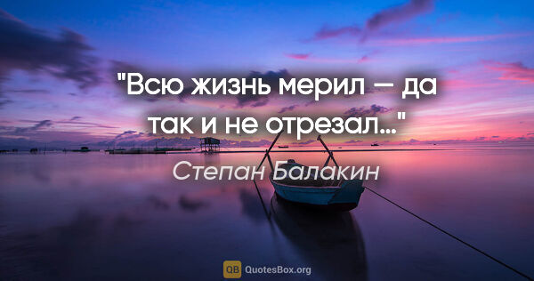 Степан Балакин цитата: "Всю жизнь мерил — да так и не отрезал…"
