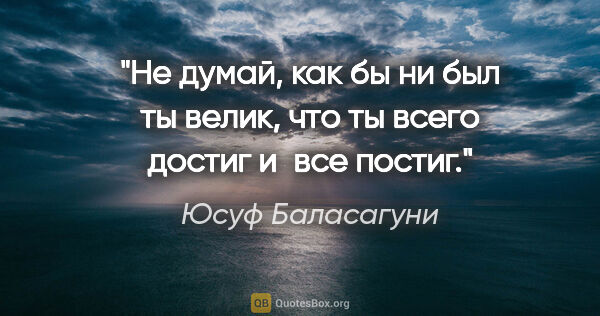 Юсуф Баласагуни цитата: "Не думай, как бы ни был ты велик, что ты всего достиг и все..."