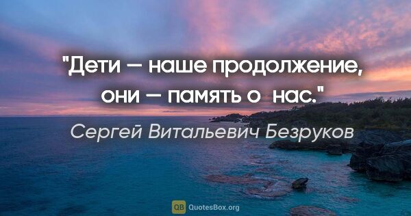 Сергей Витальевич Безруков цитата: "Дети — наше продолжение, они — память о нас."