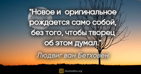 Людвиг ван Бетховен цитата: "Новое и оригинальное рождается само собой, без того, чтобы..."