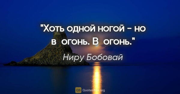 Ниру Бобовай цитата: "Хоть одной ногой -

но в огонь.

В огонь."