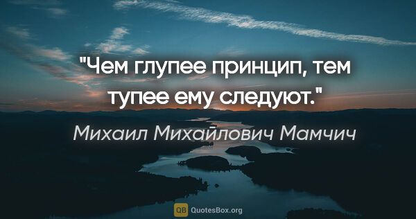 Михаил Михайлович Мамчич цитата: "Чем глупее принцип, тем тупее ему следуют."