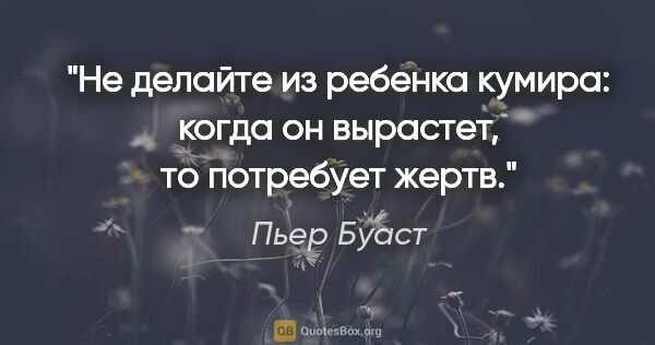 Пьер Буаст цитата: "Не делайте из ребенка кумира: когда он вырастет, то потребует..."