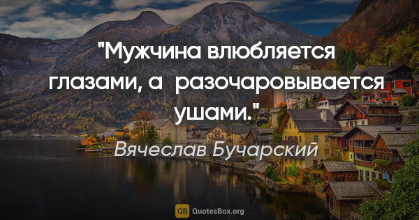 Вячеслав Бучарский цитата: "Мужчина влюбляется глазами, а разочаровывается ушами."