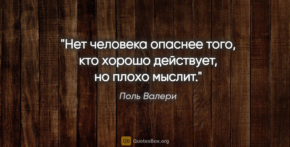 Поль Валери цитата: "Нет человека опаснее того, кто хорошо действует, но плохо мыслит."