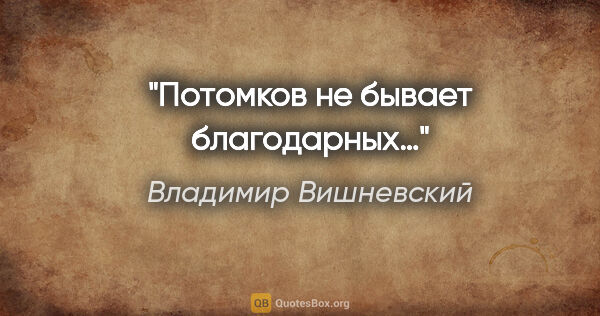 Владимир Вишневский цитата: "Потомков не бывает благодарных…"