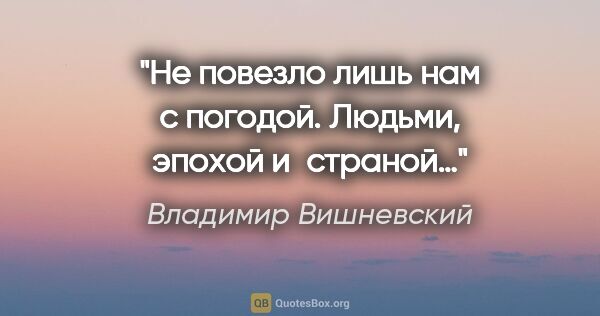 Владимир Вишневский цитата: "Не повезло лишь нам с погодой.

Людьми, эпохой и страной…"
