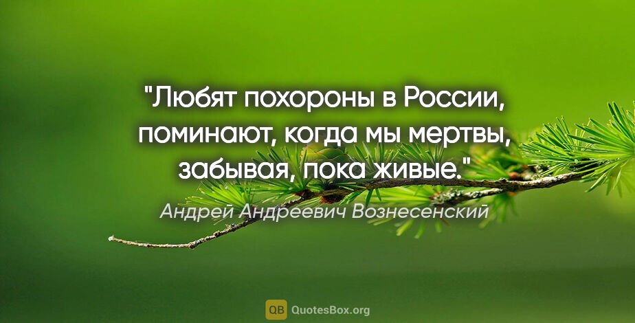 Андрей Андреевич Вознесенский цитата: "Любят похороны в России,

поминают, когда мы мертвы,

забывая,..."