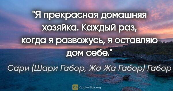 Сари (Шари Габор, Жа Жа Габор) Габор цитата: "Я прекрасная домашняя хозяйка. Каждый раз, когда я развожусь,..."