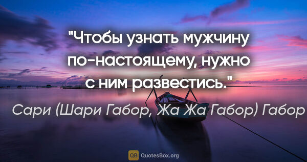 Сари (Шари Габор, Жа Жа Габор) Габор цитата: "Чтобы узнать мужчину по-настоящему, нужно с ним развестись."