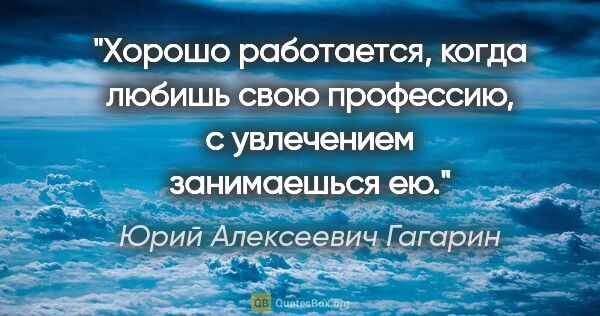 Юрий Алексеевич Гагарин цитата: "Хорошо работается, когда любишь свою профессию, с увлечением..."