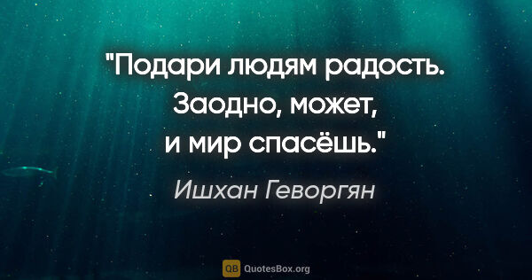 Ишхан Геворгян цитата: "Подари людям радость. Заодно, может, и мир спасёшь."